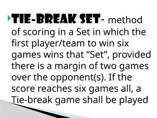 Tie-break set- method
of scoring in a Set in which the
first player/team to win six
games wins that “Set”, provided
there is a margin of two games
over the opponent(s). If the
score reaches six games all, a
Tie-break game shall be played
 