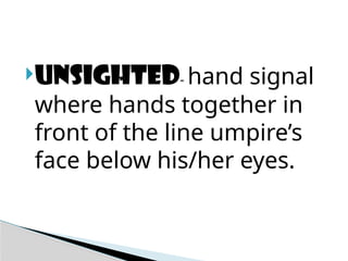 Unsighted- hand signal
where hands together in
front of the line umpire’s
face below his/her eyes.
 