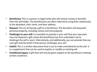 • Beneficiary: This is a person or legal entity who will receive money or benefits
from the will holder. The beneficiaries are often referred to using their relationship
to the decedent, their name, and their address.
• Bequest: The act of leaving a gift to a beneficiary. The decedent will bequeath
personal property, including money and real property.
• Challenges to your will: it is possible to provide in your will that your executors
may not dispense a gift unless the beneficiary has first undertaken not to
challenge the will in court. Alternatively, and additionally, you can provide that any
such gift shall be forfeit if that person challenges your will.
• Codicil: This is a written document that is use to make amendments to the will. It
is a supplement that can be used to explain or modify an existing will.
• Conditional legacy: A gift that will only be given subject to the beneficiary meeting
certain conditions.
 