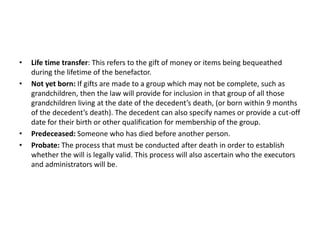 • Life time transfer: This refers to the gift of money or items being bequeathed
during the lifetime of the benefactor.
• Not yet born: If gifts are made to a group which may not be complete, such as
grandchildren, then the law will provide for inclusion in that group of all those
grandchildren living at the date of the decedent’s death, (or born within 9 months
of the decedent’s death). The decedent can also specify names or provide a cut-off
date for their birth or other qualification for membership of the group.
• Predeceased: Someone who has died before another person.
• Probate: The process that must be conducted after death in order to establish
whether the will is legally valid. This process will also ascertain who the executors
and administrators will be.
 