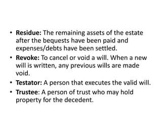 • Residue: The remaining assets of the estate
after the bequests have been paid and
expenses/debts have been settled.
• Revoke: To cancel or void a will. When a new
will is written, any previous wills are made
void.
• Testator: A person that executes the valid will.
• Trustee: A person of trust who may hold
property for the decedent.
 