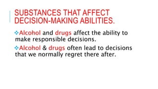SUBSTANCES THAT AFFECT
DECISION-MAKING ABILITIES.
Alcohol and drugs affect the ability to
make responsible decisions.
Alcohol & drugs often lead to decisions
that we normally regret there after.
 
