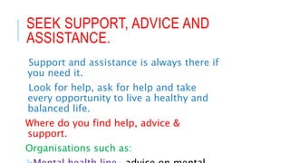 SEEK SUPPORT, ADVICE AND
ASSISTANCE.
Support and assistance is always there if
you need it.
Look for help, ask for help and take
every opportunity to live a healthy and
balanced life.
Where do you find help, advice &
support.
Organisations such as:
 