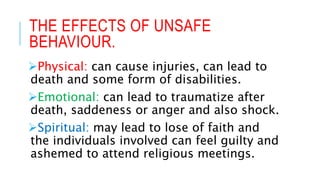 THE EFFECTS OF UNSAFE
BEHAVIOUR.
Physical: can cause injuries, can lead to
death and some form of disabilities.
Emotional: can lead to traumatize after
death, saddeness or anger and also shock.
Spiritual: may lead to lose of faith and
the individuals involved can feel guilty and
ashemed to attend religious meetings.
 