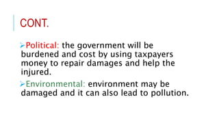 CONT.
Political: the government will be
burdened and cost by using taxpayers
money to repair damages and help the
injured.
Environmental: environment may be
damaged and it can also lead to pollution.
 