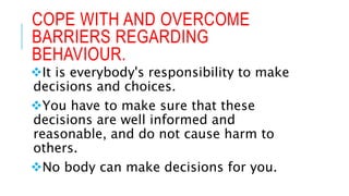 COPE WITH AND OVERCOME
BARRIERS REGARDING
BEHAVIOUR.
It is everybody's responsibility to make
decisions and choices.
You have to make sure that these
decisions are well informed and
reasonable, and do not cause harm to
others.
No body can make decisions for you.
 