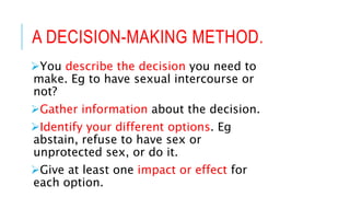 A DECISION-MAKING METHOD.
You describe the decision you need to
make. Eg to have sexual intercourse or
not?
Gather information about the decision.
Identify your different options. Eg
abstain, refuse to have sex or
unprotected sex, or do it.
Give at least one impact or effect for
each option.
 