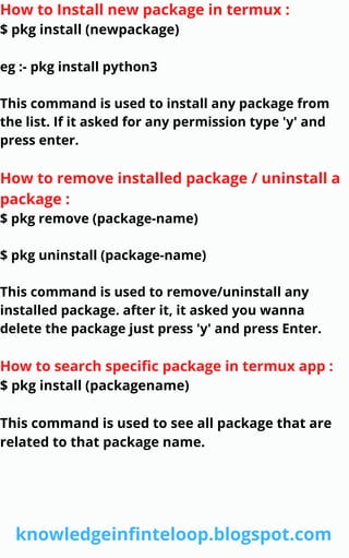 How to Install new package in termux :
$ pkg install (newpackage)
eg :- pkg install python3
This command is used to install any package from
the list. If it asked for any permission type 'y' and
press enter.
How to remove installed package / uninstall a
package :
$ pkg remove (package-name)
$ pkg uninstall (package-name)
This command is used to remove/uninstall any
installed package. after it, it asked you wanna
delete the package just press 'y' and press Enter.
How to search specific package in termux app :
$ pkg install (packagename)
This command is used to see all package that are
related to that package name.
knowledgeinfinteloop.blogspot.com
 