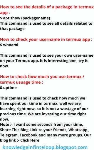 How to see the details of a package in termux
app :
$ apt show (packagename)
This command is used to see all details related to
that package
How to check your username in termux app :
$ whoami
This command is used to see your own user-name
on your Termux app. It is interesting one, try it
now.
How to check how much you use termux /
termux usuage time :
$ uptime
This command is used to check how much we
have spent our time in termux. well we are
learning right now, so it is not a wastage of our
precious time. We are investing our time right
now.
Note :- I want some seconds from your time,
Share This Blog Link to your friends, Whatsapp ,
Telegram, Facebook and many more groups. Our
blog link :- Click Here
knowledgeinfinteloop.blogspot.com
 