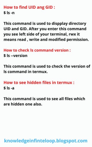 How to find UID ang GID :
$ ls -n
This command is used to dispplay directory
UID and GID. After you enter this command
you see left side of your terminal, rwx it
means read , write and modified permission.
How to check ls command version :
$ ls --version
This command is used to check the version of
ls command in termux.
How to see hidden files in termux :
$ ls -a
This command is used to see all files which
are hidden one also.
knowledgeinfinteloop.blogspot.com
 
