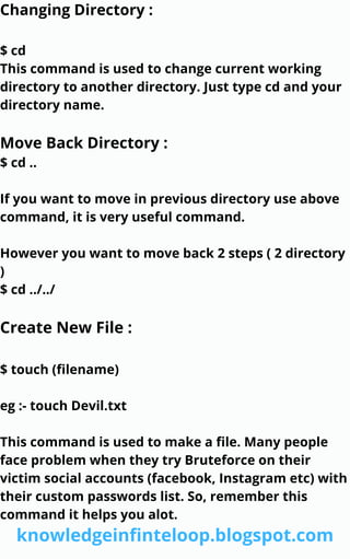 Changing Directory :
$ cd
This command is used to change current working
directory to another directory. Just type cd and your
directory name.
Move Back Directory :
$ cd ..
If you want to move in previous directory use above
command, it is very useful command.
However you want to move back 2 steps ( 2 directory
)
$ cd ../../
Create New File :
$ touch (filename)
eg :- touch Devil.txt
This command is used to make a file. Many people
face problem when they try Bruteforce on their
victim social accounts (facebook, Instagram etc) with
their custom passwords list. So, remember this
command it helps you alot.
knowledgeinfinteloop.blogspot.com
 