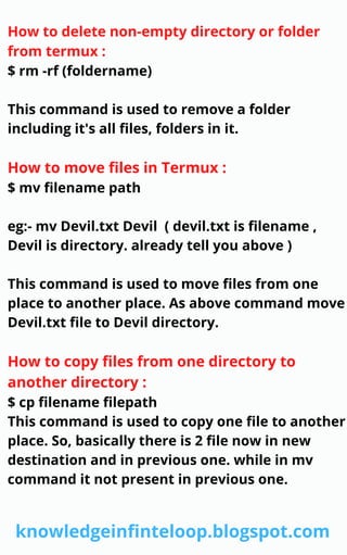 How to delete non-empty directory or folder
from termux :
$ rm -rf (foldername)
This command is used to remove a folder
including it's all files, folders in it.
How to move files in Termux :
$ mv filename path
eg:- mv Devil.txt Devil ( devil.txt is filename ,
Devil is directory. already tell you above )
This command is used to move files from one
place to another place. As above command move
Devil.txt file to Devil directory.
How to copy files from one directory to
another directory :
$ cp filename filepath
This command is used to copy one file to another
place. So, basically there is 2 file now in new
destination and in previous one. while in mv
command it not present in previous one.
knowledgeinfinteloop.blogspot.com
 