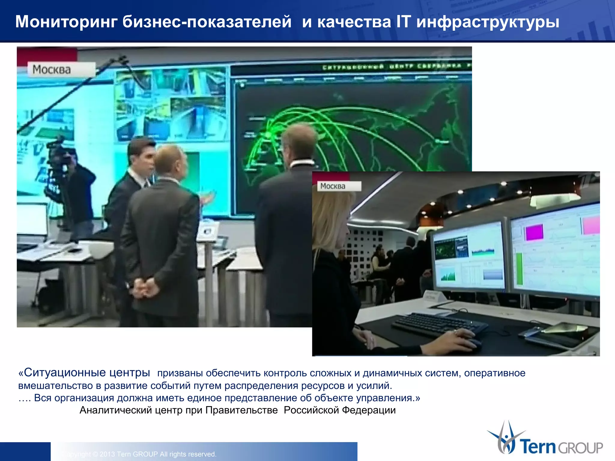 Copyright © 2013 Tern GROUP All rights reserved.
Мониторинг бизнес-показателей и качества IT инфраструктуры
«Ситуационные центры призваны обеспечить контроль сложных и динамичных систем, оперативное
вмешательство в развитие событий путем распределения ресурсов и усилий.
…. Вся организация должна иметь единое представление об объекте управления.»
Аналитический центр при Правительстве Российской Федерации
 