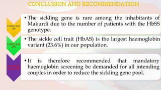 CONCLUSI
ON
•The sickling gene is rare among the inhabitants of
Makurdi due to the number of patients with the HbSS
genotype.
CONCLUSI
ON
•The sickle cell trait (HbAS) is the largest haemoglobin
variant (23.6%) in our population.
RECOMME
NDATION
•It is therefore recommended that mandatory
haemoglobin screening be demanded for all intending
couples in order to reduce the sickling gene pool.
 