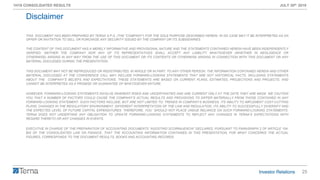 25
1H19 CONSOLIDATED RESULTS JULY 30th 2019
THIS DOCUMENT HAS BEEN PREPARED BY TERNA S.P.A. (THE “COMPANY”) FOR THE SOLE PURPOSE DESCRIBED HEREIN. IN NO CASE MAY IT BE INTERPRETED AS AN
OFFER OR INVITATION TO SELL OR PURCHASE ANY SECURITY ISSUED BY THE COMPANY OR ITS SUBSIDIARIES.
THE CONTENT OF THIS DOCUMENT HAS A MERELY INFORMATIVE AND PROVISIONAL NATURE AND THE STATEMENTS CONTAINED HEREIN HAVE BEEN INDEPENDENTLY
VERIFIED. NEITHER THE COMPANY NOR ANY OF ITS REPRESENTATIVES SHALL ACCEPT ANY LIABILITY WHATSOEVER (WHETHER IN NEGLIGENCE OR
OTHERWISE) ARISING IN ANY WAY FROM THE USE OF THIS DOCUMENT OR ITS CONTENTS OR OTHERWISE ARISING IN CONNECTION WITH THIS DOCUMENT OR ANY
MATERIAL DISCUSSED DURING THE PRESENTATION.
THIS DOCUMENT MAY NOT BE REPRODUCED OR REDISTRIBUTED, IN WHOLE OR IN PART, TO ANY OTHER PERSON. THE INFORMATION CONTAINED HEREIN AND OTHER
MATERIAL DISCUSSED AT THE CONFERENCE CALL MAY INCLUDE FORWARD-LOOKING STATEMENTS THAT ARE NOT HISTORICAL FACTS, INCLUDING STATEMENTS
ABOUT THE COMPANY’S BELIEFS AND EXPECTATIONS. THESE STATEMENTS ARE BASED ON CURRENT PLANS, ESTIMATES, PROJECTIONS AND PROJECTS, AND
CANNOT BE INTERPRETED AS A PROMISE OR GUARANTEE OF WHATSOEVER NATURE.
HOWEVER, FORWARD-LOOKING STATEMENTS INVOLVE INHERENT RISKS AND UNCERTAINTIES AND ARE CURRENT ONLY AT THE DATE THEY ARE MADE. WE CAUTION
YOU THAT A NUMBER OF FACTORS COULD CAUSE THE COMPANY’S ACTUAL RESULTS AND PROVISIONS TO DIFFER MATERIALLY FROM THOSE CONTAINED IN ANY
FORWARD-LOOKING STATEMENT. SUCH FACTORS INCLUDE, BUT ARE NOT LIMITED TO: TRENDS IN COMPANY’S BUSINESS, ITS ABILITY TO IMPLEMENT COST-CUTTING
PLANS, CHANGES IN THE REGULATORY ENVIRONMENT, DIFFERENT INTERPRETATION OF THE LAW AND REGULATION, ITS ABILITY TO SUCCESSFULLY DIVERSIFY AND
THE EXPECTED LEVEL OF FUTURE CAPITAL EXPENDITURES. THEREFORE, YOU SHOULD NOT PLACE UNDUE RELIANCE ON SUCH FORWARD-LOOKING STATEMENTS.
TERNA DOES NOT UNDERTAKE ANY OBLIGATION TO UPDATE FORWARD-LOOKING STATEMENTS TO REFLECT ANY CHANGES IN TERNA’S EXPECTATIONS WITH
REGARD THERETO OR ANY CHANGES IN EVENTS.
EXECUTIVE IN CHARGE OF THE PREPARATION OF ACCOUNTING DOCUMENTS “AGOSTINO SCORNAJENCHI” DECLARES, PURSUANT TO PARAGRAPH 2 OF ARTICLE 154-
BIS OF THE CONSOLIDATED LAW ON FINANCE, THAT THE ACCOUNTING INFORMATION CONTAINED IN THIS PRESENTATION, FOR WHAT CONCERNS THE ACTUAL
FIGURES, CORRESPONDS TO THE DOCUMENT RESULTS, BOOKS AND ACCOUNTING RECORDS.
Disclaimer
 