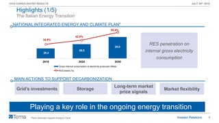 4
1H19 CONSOLIDATED RESULTS JULY 30th 2019
28.2
28.5
29.0
34.9%
42.0%
55.4%
27.5
27.7
27.9
28.1
28.3
28.5
28.7
28.9
29.1
29.3
29.5
10.0%
20.0%
30.0%
40.0%
50.0%
60.0%
2018 2025 2030
Gross internal consumption of electricity produced (Mtoe)
RES share (%)
The Italian Energy Transition
NATIONAL INTEGRATED ENERGY AND CLIMATE PLAN*
Highlights (1/5)
Playing a key role in the ongoing energy transition
MAIN ACTIONS TO SUPPORT DECARBONIZATION
Grid’s investments Storage
*Piano Nazionale Integrato Energia e Clima
Long-term market
price signals
RES penetration on
internal gross electricity
consumption
Market flexibility
 