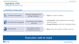 6
1H19 CONSOLIDATED RESULTS JULY 30th 2019
Domestic Regulated
International
Domestic Non Regulated
Playing a leading role in
energy transition
Leveraging Terna’s
industrial know-how
Developing value-added
solutions
Strategic Overview (1/2)
Highlights (3/5)
Execution well on track
▪ Connectivity: ongoing agreements to develop
dark fiber project
▪ Energy Solutions: MoU with The Mobility House
▪ Brazil: entry into operation of Santa Lucia line
▪ Capex: from plan to delivery
STRATEGIC GUIDELINES
 