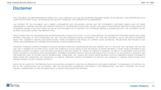 20
1Q20 CONSOLIDATED RESULTS MAY 13th 2020
THIS DOCUMENT HAS BEEN PREPARED BY TERNA S.P.A. (THE “COMPANY”) FOR THE SOLE PURPOSE DESCRIBED HEREIN. IN NO CASE MAY IT BE INTERPRETED AS AN
OFFER OR INVITATION TO SELL OR PURCHASE ANY SECURITY ISSUED BY THE COMPANY OR ITS SUBSIDIARIES.
THE CONTENT OF THIS DOCUMENT HAS A MERELY INFORMATIVE AND PROVISIONAL NATURE AND THE STATEMENTS CONTAINED HEREIN HAVE NOT BEEN
INDEPENDENTLY VERIFIED. NEITHER THE COMPANY NOR ANY OF ITS REPRESENTATIVES SHALL ACCEPT ANY LIABILITY WHATSOEVER (WHETHER IN NEGLIGENCE OR
OTHERWISE) ARISING IN ANY WAY FROM THE USE OF THIS DOCUMENT OR ITS CONTENTS OR OTHERWISE ARISING IN CONNECTION WITH THIS DOCUMENT OR ANY
MATERIAL DISCUSSED DURING THE PRESENTATION.
THIS DOCUMENT MAY NOT BE REPRODUCED OR REDISTRIBUTED, IN WHOLE OR IN PART, TO ANY OTHER PERSON. THE INFORMATION CONTAINED HEREIN AND OTHER
MATERIAL DISCUSSED AT THE CONFERENCE CALL MAY INCLUDE FORWARD-LOOKING STATEMENTS THAT ARE NOT HISTORICAL FACTS, INCLUDING STATEMENTS
ABOUT THE COMPANY’S BELIEFS AND EXPECTATIONS. THESE STATEMENTS ARE BASED ON CURRENT PLANS, ESTIMATES, PROJECTIONS AND PROJECTS, AND
CANNOT BE INTERPRETED AS A PROMISE OR GUARANTEE OF WHATSOEVER NATURE.
HOWEVER, FORWARD-LOOKING STATEMENTS INVOLVE INHERENT RISKS AND UNCERTAINTIES AND ARE CURRENT ONLY AT THE DATE THEY ARE MADE. WE CAUTION
YOU THAT A NUMBER OF FACTORS COULD CAUSE THE COMPANY’S ACTUAL RESULTS AND PROVISIONS TO DIFFER MATERIALLY FROM THOSE CONTAINED IN ANY
FORWARD-LOOKING STATEMENT. SUCH FACTORS INCLUDE BUT ARE NOT LIMITED TO: TRENDS IN COMPANY’S BUSINESS, ITS ABILITY TO IMPLEMENT COST-CUTTING
PLANS, CHANGES IN THE REGULATORY ENVIRONMENT, DIFFERENT INTERPRETATION OF THE LAW AND REGULATION, ITS ABILITY TO SUCCESSFULLY DIVERSIFY AND
THE EXPECTED LEVEL OF FUTURE CAPITAL EXPENDITURES. THEREFORE, YOU SHOULD NOT PLACE UNDUE RELIANCE ON SUCH FORWARD-LOOKING STATEMENTS.
TERNA DOES NOT UNDERTAKE ANY OBLIGATION TO UPDATE FORWARD-LOOKING STATEMENTS TO REFLECT ANY CHANGES IN TERNA’S EXPECTATIONS WITH
REGARD THERETO OR ANY CHANGES IN EVENTS.
EXECUTIVE IN CHARGE OF THE PREPARATION OF ACCOUNTING DOCUMENTS “AGOSTINO SCORNAJENCHI” DECLARES, PURSUANT TO PARAGRAPH 2 OF ARTICLE 154-
BIS OF THE CONSOLIDATED LAW ON FINANCE, THAT THE ACCOUNTING INFORMATION CONTAINED IN THIS PRESENTATION, FOR WHAT CONCERNS THE ACTUAL
FIGURES, CORRESPONDS TO THE DOCUMENT RESULTS, BOOKS AND ACCOUNTING RECORDS.
Disclaimer
 