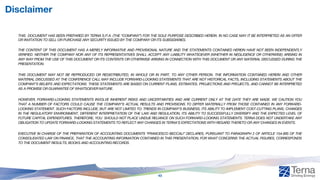 Disclaimer
THIS DOCUMENT HAS BEEN PREPARED BY TERNA S.P.A. (THE “COMPANY”) FOR THE SOLE PURPOSE DESCRIBED HEREIN. IN NO CASE MAY IT BE INTERPRETED AS AN OFFER
OR INVITATION TO SELL OR PURCHASE ANY SECURITY ISSUED BY THE COMPANY OR ITS SUBSIDIARIES.
THE CONTENT OF THIS DOCUMENT HAS A MERELY INFORMATIVE AND PROVISIONAL NATURE AND THE STATEMENTS CONTAINED HEREIN HAVE NOT BEEN INDEPENDENTLY
VERIFIED. NEITHER THE COMPANY NOR ANY OF ITS REPRESENTATIVES SHALL ACCEPT ANY LIABILITY WHATSOEVER (WHETHER IN NEGLIGENCE OR OTHERWISE) ARISING IN
ANY WAY FROM THE USE OF THIS DOCUMENT OR ITS CONTENTS OR OTHERWISE ARISING IN CONNECTION WITH THIS DOCUMENT OR ANY MATERIAL DISCUSSED DURING THE
PRESENTATION.
THIS DOCUMENT MAY NOT BE REPRODUCED OR REDISTRIBUTED, IN WHOLE OR IN PART, TO ANY OTHER PERSON. THE INFORMATION CONTAINED HEREIN AND OTHER
MATERIAL DISCUSSED AT THE CONFERENCE CALL MAY INCLUDE FORWARD-LOOKING STATEMENTS THAT ARE NOT HISTORICAL FACTS, INCLUDING STATEMENTS ABOUT THE
COMPANY’S BELIEFS AND EXPECTATIONS. THESE STATEMENTS ARE BASED ON CURRENT PLANS, ESTIMATES, PROJECTIONS AND PROJECTS, AND CANNOT BE INTERPRETED
AS A PROMISE OR GUARANTEE OF WHATSOEVER NATURE.
HOWEVER, FORWARD-LOOKING STATEMENTS INVOLVE INHERENT RISKS AND UNCERTAINTIES AND ARE CURRENT ONLY AT THE DATE THEY ARE MADE. WE CAUTION YOU
THAT A NUMBER OF FACTORS COULD CAUSE THE COMPANY’S ACTUAL RESULTS AND PROVISIONS TO DIFFER MATERIALLY FROM THOSE CONTAINED IN ANY FORWARD-
LOOKING STATEMENT. SUCH FACTORS INCLUDE, BUT ARE NOT LIMITED TO: TRENDS IN COMPANY’S BUSINESS, ITS ABILITY TO IMPLEMENT COST-CUTTING PLANS, CHANGES
IN THE REGULATORY ENVIRONMENT, DIFFERENT INTERPRETATION OF THE LAW AND REGULATION, ITS ABILITY TO SUCCESSFULLY DIVERSIFY AND THE EXPECTED LEVEL OF
FUTURE CAPITAL EXPENDITURES. THEREFORE, YOU SHOULD NOT PLACE UNDUE RELIANCE ON SUCH FORWARD-LOOKING STATEMENTS. TERNA DOES NOT UNDERTAKE ANY
OBLIGATION TO UPDATE FORWARD-LOOKING STATEMENTS TO REFLECT ANY CHANGES IN TERNA’S EXPECTATIONS WITH REGARD THERETO OR ANY CHANGES IN EVENTS.
EXECUTIVE IN CHARGE OF THE PREPARATION OF ACCOUNTING DOCUMENTS “FRANCESCO BECCALI” DECLARES, PURSUANT TO PARAGRAPH 2 OF ARTICLE 154-BIS OF THE
CONSOLIDATED LAW ON FINANCE, THAT THE ACCOUNTING INFORMATION CONTAINED IN THIS PRESENTATION, FOR WHAT CONCERNS THE ACTUAL FIGURES, CORRESPONDS
TO THE DOCUMENT RESULTS, BOOKS AND ACCOUNTING RECORDS.
43
 