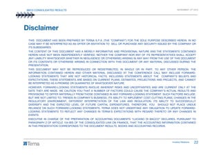 9M10 CONSOLIDATED RESULTS NOVEMBER 12th 2010
THIS DOCUMENT HAS BEEN PREPARED BY TERNA S.P.A. (THE “COMPANY”) FOR THE SOLE PURPOSE DESCRIBED HEREIN. IN NO
CASE MAY IT BE INTERPRETED AS AN OFFER OR INVITATION TO SELL OR PURCHASE ANY SECURITY ISSUED BY THE COMPANY OR
ITS SUBSIDIARIES.
THE CONTENT OF THIS DOCUMENT HAS A MERELY INFORMATIVE AND PROVISIONAL NATURE AND THE STATEMENTS CONTAINED
HEREIN HAVE NOT BEEN INDEPENDENTLY VERIFIED. NEITHER THE COMPANY NOR ANY OF ITS REPRESENTATIVES SHALL ACCEPT
ANY LIABILITY WHATSOEVER (WHETHER IN NEGLIGENCE OR OTHERWISE) ARISING IN ANY WAY FROM THE USE OF THIS DOCUMENT
OR ITS CONTENTS OR OTHERWISE ARISING IN CONNECTION WITH THIS DOCUMENT OR ANY MATERIAL DISCUSSED DURING THE
PRESENTATION.
THIS DOCUMENT MAY NOT BE REPRODUCED OR REDISTRIBUTED, IN WHOLE OR IN PART, TO ANY OTHER PERSON. THE
INFORMATION CONTAINED HEREIN AND OTHER MATERIAL DISCUSSED AT THE CONFERENCE CALL MAY INCLUDE FORWARD-
LOOKING STATEMENTS THAT ARE NOT HISTORICAL FACTS, INCLUDING STATEMENTS ABOUT THE COMPANY’S BELIEFS AND
Disclaimer
Investor Relations 22
EXPECTATIONS. THESE STATEMENTS ARE BASED ON CURRENT PLANS, ESTIMATES, PROJECTIONS AND PROJECTS, AND CANNOT
BE INTERPRETED AS A PROMISE OR GUARANTEE OF WHATSOEVER NATURE.
HOWEVER, FORWARD-LOOKING STATEMENTS INVOLVE INHERENT RISKS AND UNCERTAINTIES AND ARE CURRENT ONLY AT THE
DATE THEY ARE MADE. WE CAUTION YOU THAT A NUMBER OF FACTORS COULD CAUSE THE COMPANY’S ACTUAL RESULTS AND
PROVISIONS TO DIFFER MATERIALLY FROM THOSE CONTAINED IN ANY FORWARD-LOOKING STATEMENT. SUCH FACTORS INCLUDE,
BUT ARE NOT LIMITED TO: TRENDS IN COMPANY’S BUSINESS, ITS ABILITY TO IMPLEMENT COST-CUTTING PLANS, CHANGES IN THE
REGULATORY ENVIRONMENT, DIFFERENT INTERPRETATION OF THE LAW AND REGULATION, ITS ABILITY TO SUCCESSFULLY
DIVERSIFY AND THE EXPECTED LEVEL OF FUTURE CAPITAL EXPENDITURES. THEREFORE, YOU SHOULD NOT PLACE UNDUE
RELIANCE ON SUCH FORWARD-LOOKING STATEMENTS. TERNA DOES NOT UNDERTAKE ANY OBLIGATION TO UPDATE FORWARD-
LOOKING STATEMENTS TO REFLECT ANY CHANGES IN TERNA’S EXPECTATIONS WITH REGARD THERETO OR ANY CHANGES IN
EVENTS.
EXECUTIVE IN CHARGE OF THE PREPARATION OF ACCOUNTING DOCUMENTS “LUCIANO DI BACCO” DECLARES, PURSUANT TO
PARAGRAPH 2 OF ARTICLE 154-BIS OF THE CONSOLIDATED LAW ON FINANCE, THAT THE ACCOUNTING INFORMATION CONTAINED
IN THIS PRESENTATION CORRESPONDS TO THE DOCUMENT RESULTS, BOOKS AND ACCOUNTING RECORDS.
 