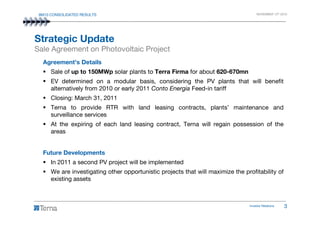 9M10 CONSOLIDATED RESULTS NOVEMBER 12th 2010
Agreement’s Details
Sale of up to 150MWp solar plants to Terra Firma for about 620-670mn
EV determined on a modular basis, considering the PV plants that will benefit
alternatively from 2010 or early 2011 Conto Energia Feed-in tariff
Closing: March 31, 2011
Terna to provide RTR with land leasing contracts, plants’ maintenance and
surveillance services
Strategic Update
Sale Agreement on Photovoltaic Project
Investor Relations 3
surveillance services
At the expiring of each land leasing contract, Terna will regain possession of the
areas
Future Developments
In 2011 a second PV project will be implemented
We are investigating other opportunistic projects that will maximize the profitability of
existing assets
 
