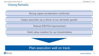 16
9M19 CONSOLIDATED RESULTS NOVEMBER 13th 2019
Closing Remarks
Strong capex acceleration confirmed
Robust EBITDA improvement
Capex execution as a driver of our domestic growth
Plan execution well on track
Solid value creation for our shareholders
 