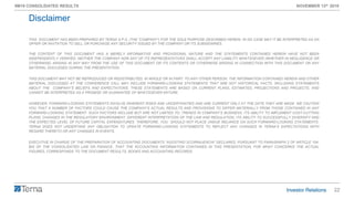 22
9M19 CONSOLIDATED RESULTS NOVEMBER 13th 2019
THIS DOCUMENT HAS BEEN PREPARED BY TERNA S.P.A. (THE “COMPANY”) FOR THE SOLE PURPOSE DESCRIBED HEREIN. IN NO CASE MAY IT BE INTERPRETED AS AN
OFFER OR INVITATION TO SELL OR PURCHASE ANY SECURITY ISSUED BY THE COMPANY OR ITS SUBSIDIARIES.
THE CONTENT OF THIS DOCUMENT HAS A MERELY INFORMATIVE AND PROVISIONAL NATURE AND THE STATEMENTS CONTAINED HEREIN HAVE NOT BEEN
INDEPENDENTLY VERIFIED. NEITHER THE COMPANY NOR ANY OF ITS REPRESENTATIVES SHALL ACCEPT ANY LIABILITY WHATSOEVER (WHETHER IN NEGLIGENCE OR
OTHERWISE) ARISING IN ANY WAY FROM THE USE OF THIS DOCUMENT OR ITS CONTENTS OR OTHERWISE ARISING IN CONNECTION WITH THIS DOCUMENT OR ANY
MATERIAL DISCUSSED DURING THE PRESENTATION.
THIS DOCUMENT MAY NOT BE REPRODUCED OR REDISTRIBUTED, IN WHOLE OR IN PART, TO ANY OTHER PERSON. THE INFORMATION CONTAINED HEREIN AND OTHER
MATERIAL DISCUSSED AT THE CONFERENCE CALL MAY INCLUDE FORWARD-LOOKING STATEMENTS THAT ARE NOT HISTORICAL FACTS, INCLUDING STATEMENTS
ABOUT THE COMPANY’S BELIEFS AND EXPECTATIONS. THESE STATEMENTS ARE BASED ON CURRENT PLANS, ESTIMATES, PROJECTIONS AND PROJECTS, AND
CANNOT BE INTERPRETED AS A PROMISE OR GUARANTEE OF WHATSOEVER NATURE.
HOWEVER, FORWARD-LOOKING STATEMENTS INVOLVE INHERENT RISKS AND UNCERTAINTIES AND ARE CURRENT ONLY AT THE DATE THEY ARE MADE. WE CAUTION
YOU THAT A NUMBER OF FACTORS COULD CAUSE THE COMPANY’S ACTUAL RESULTS AND PROVISIONS TO DIFFER MATERIALLY FROM THOSE CONTAINED IN ANY
FORWARD-LOOKING STATEMENT. SUCH FACTORS INCLUDE BUT ARE NOT LIMITED TO: TRENDS IN COMPANY’S BUSINESS, ITS ABILITY TO IMPLEMENT COST-CUTTING
PLANS, CHANGES IN THE REGULATORY ENVIRONMENT, DIFFERENT INTERPRETATION OF THE LAW AND REGULATION, ITS ABILITY TO SUCCESSFULLY DIVERSIFY AND
THE EXPECTED LEVEL OF FUTURE CAPITAL EXPENDITURES. THEREFORE, YOU SHOULD NOT PLACE UNDUE RELIANCE ON SUCH FORWARD-LOOKING STATEMENTS.
TERNA DOES NOT UNDERTAKE ANY OBLIGATION TO UPDATE FORWARD-LOOKING STATEMENTS TO REFLECT ANY CHANGES IN TERNA’S EXPECTATIONS WITH
REGARD THERETO OR ANY CHANGES IN EVENTS.
EXECUTIVE IN CHARGE OF THE PREPARATION OF ACCOUNTING DOCUMENTS “AGOSTINO SCORNAJENCHI” DECLARES, PURSUANT TO PARAGRAPH 2 OF ARTICLE 154-
BIS OF THE CONSOLIDATED LAW ON FINANCE, THAT THE ACCOUNTING INFORMATION CONTAINED IN THIS PRESENTATION, FOR WHAT CONCERNS THE ACTUAL
FIGURES, CORRESPONDS TO THE DOCUMENT RESULTS, BOOKS AND ACCOUNTING RECORDS.
Disclaimer
 