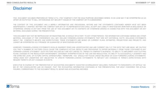 20
9M20 CONSOLIDATED RESULTS NOVEMBER 11th 2020
THIS DOCUMENT HAS BEEN PREPARED BY TERNA S.P.A. (THE “COMPANY”) FOR THE SOLE PURPOSE DESCRIBED HEREIN. IN NO CASE MAY IT BE INTERPRETED AS AN
OFFER OR INVITATION TO SELL OR PURCHASE ANY SECURITY ISSUED BY THE COMPANY OR ITS SUBSIDIARIES.
THE CONTENT OF THIS DOCUMENT HAS A MERELY INFORMATIVE AND PROVISIONAL NATURE AND THE STATEMENTS CONTAINED HEREIN HAVE NOT BEEN
INDEPENDENTLY VERIFIED. NEITHER THE COMPANY NOR ANY OF ITS REPRESENTATIVES SHALL ACCEPT ANY LIABILITY WHATSOEVER (WHETHER IN NEGLIGENCE OR
OTHERWISE) ARISING IN ANY WAY FROM THE USE OF THIS DOCUMENT OR ITS CONTENTS OR OTHERWISE ARISING IN CONNECTION WITH THIS DOCUMENT OR ANY
MATERIAL DISCUSSED DURING THE PRESENTATION.
THIS DOCUMENT MAY NOT BE REPRODUCED OR REDISTRIBUTED, IN WHOLE OR IN PART, TO ANY OTHER PERSON. THE INFORMATION CONTAINED HEREIN AND OTHER
MATERIAL DISCUSSED AT THE CONFERENCE CALL MAY INCLUDE FORWARD-LOOKING STATEMENTS THAT ARE NOT HISTORICAL FACTS, INCLUDING STATEMENTS
ABOUT THE COMPANY’S BELIEFS AND EXPECTATIONS. THESE STATEMENTS ARE BASED ON CURRENT PLANS, ESTIMATES, PROJECTIONS AND PROJECTS, AND
CANNOT BE INTERPRETED AS A PROMISE OR GUARANTEE OF WHATSOEVER NATURE.
HOWEVER, FORWARD-LOOKING STATEMENTS INVOLVE INHERENT RISKS AND UNCERTAINTIES AND ARE CURRENT ONLY AT THE DATE THEY ARE MADE. WE CAUTION
YOU THAT A NUMBER OF FACTORS COULD CAUSE THE COMPANY’S ACTUAL RESULTS AND PROVISIONS TO DIFFER MATERIALLY FROM THOSE CONTAINED IN ANY
FORWARD-LOOKING STATEMENT. SUCH FACTORS INCLUDE BUT ARE NOT LIMITED TO: TRENDS IN COMPANY’S BUSINESS, ITS ABILITY TO IMPLEMENT COST-CUTTING
PLANS, CHANGES IN THE REGULATORY ENVIRONMENT, DIFFERENT INTERPRETATION OF THE LAW AND REGULATION, ITS ABILITY TO SUCCESSFULLY DIVERSIFY AND
THE EXPECTED LEVEL OF FUTURE CAPITAL EXPENDITURES. THEREFORE, YOU SHOULD NOT PLACE UNDUE RELIANCE ON SUCH FORWARD-LOOKING STATEMENTS.
TERNA DOES NOT UNDERTAKE ANY OBLIGATION TO UPDATE FORWARD-LOOKING STATEMENTS TO REFLECT ANY CHANGES IN TERNA’S EXPECTATIONS WITH
REGARD THERETO OR ANY CHANGES IN EVENTS.
EXECUTIVE IN CHARGE OF THE PREPARATION OF ACCOUNTING DOCUMENTS “AGOSTINO SCORNAJENCHI” DECLARES, PURSUANT TO PARAGRAPH 2 OF ARTICLE 154-
BIS OF THE CONSOLIDATED LAW ON FINANCE, THAT THE ACCOUNTING INFORMATION CONTAINED IN THIS PRESENTATION, FOR WHAT CONCERNS THE ACTUAL
FIGURES, CORRESPONDS TO THE DOCUMENT RESULTS, BOOKS AND ACCOUNTING RECORDS.
Disclaimer
 