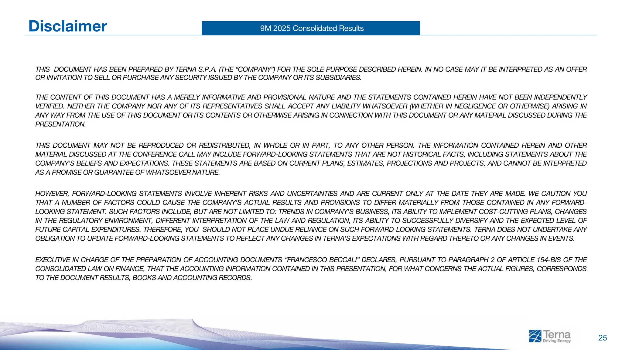 9M 2025 Consolidated Results
25
Disclaimer
THIS DOCUMENT HAS BEEN PREPARED BY TERNA S.P.A. (THE “COMPANY”) FOR THE SOLE PURPOSE DESCRIBED HEREIN. IN NO CASE MAY IT BE INTERPRETED AS AN OFFER
OR INVITATION TO SELL OR PURCHASE ANY SECURITY ISSUED BY THE COMPANY OR ITS SUBSIDIARIES.
THE CONTENT OF THIS DOCUMENT HAS A MERELY INFORMATIVE AND PROVISIONAL NATURE AND THE STATEMENTS CONTAINED HEREIN HAVE NOT BEEN INDEPENDENTLY
VERIFIED. NEITHER THE COMPANY NOR ANY OF ITS REPRESENTATIVES SHALL ACCEPT ANY LIABILITY WHATSOEVER (WHETHER IN NEGLIGENCE OR OTHERWISE) ARISING IN
ANY WAY FROM THE USE OF THIS DOCUMENT OR ITS CONTENTS OR OTHERWISE ARISING IN CONNECTION WITH THIS DOCUMENT OR ANY MATERIAL DISCUSSED DURING THE
PRESENTATION.
THIS DOCUMENT MAY NOT BE REPRODUCED OR REDISTRIBUTED, IN WHOLE OR IN PART, TO ANY OTHER PERSON. THE INFORMATION CONTAINED HEREIN AND OTHER
MATERIAL DISCUSSED AT THE CONFERENCE CALL MAY INCLUDE FORWARD-LOOKING STATEMENTS THAT ARE NOT HISTORICAL FACTS, INCLUDING STATEMENTS ABOUT THE
COMPANY’S BELIEFS AND EXPECTATIONS. THESE STATEMENTS ARE BASED ON CURRENT PLANS, ESTIMATES, PROJECTIONS AND PROJECTS, AND CANNOT BE INTERPRETED
AS A PROMISE OR GUARANTEE OF WHATSOEVER NATURE.
HOWEVER, FORWARD-LOOKING STATEMENTS INVOLVE INHERENT RISKS AND UNCERTAINTIES AND ARE CURRENT ONLY AT THE DATE THEY ARE MADE. WE CAUTION YOU
THAT A NUMBER OF FACTORS COULD CAUSE THE COMPANY’S ACTUAL RESULTS AND PROVISIONS TO DIFFER MATERIALLY FROM THOSE CONTAINED IN ANY FORWARD-
LOOKING STATEMENT. SUCH FACTORS INCLUDE, BUT ARE NOT LIMITED TO: TRENDS IN COMPANY’S BUSINESS, ITS ABILITY TO IMPLEMENT COST-CUTTING PLANS, CHANGES
IN THE REGULATORY ENVIRONMENT, DIFFERENT INTERPRETATION OF THE LAW AND REGULATION, ITS ABILITY TO SUCCESSFULLY DIVERSIFY AND THE EXPECTED LEVEL OF
FUTURE CAPITAL EXPENDITURES. THEREFORE, YOU SHOULD NOT PLACE UNDUE RELIANCE ON SUCH FORWARD-LOOKING STATEMENTS. TERNA DOES NOT UNDERTAKE ANY
OBLIGATION TO UPDATE FORWARD-LOOKING STATEMENTS TO REFLECT ANY CHANGES IN TERNA’S EXPECTATIONS WITH REGARD THERETO OR ANY CHANGES IN EVENTS.
EXECUTIVE IN CHARGE OF THE PREPARATION OF ACCOUNTING DOCUMENTS “FRANCESCO BECCALI” DECLARES, PURSUANT TO PARAGRAPH 2 OF ARTICLE 154-BIS OF THE
CONSOLIDATED LAW ON FINANCE, THAT THE ACCOUNTING INFORMATION CONTAINED IN THIS PRESENTATION, FOR WHAT CONCERNS THE ACTUAL FIGURES, CORRESPONDS
TO THE DOCUMENT RESULTS, BOOKS AND ACCOUNTING RECORDS.
 