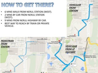 • 6 MINS WALK FROM NERUL STATION (WEST).
• 2 MINS BY CAR FROM NERUL STATION
(WEST).
• 9 MINS FROM NERUL HIGHWAY BY CAR.
• BEST WAY TO REACH BY TRAIN OR PRIVATE
VEHICLE.
PEDESTRIAN
FROM
STATION VEHICULAR
FROM LP
HIGHWAY
VEHICULAR
FROM
STATION
 
