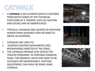 • A CATWALK IS AN ELEVATED SERVICE PLATFORM
FROM WHICH MANY OF THE TECHNICAL
FUNCTIONS OF A THEATER, SUCH AS LIGHTING
AND SOUND, MAY BE MANIPULATED.
• TYPICALLY, CATWALKS ARE LOCATED IN POSITIONS
HIDDEN FROM AUDIENCE VIEW OR DIRECTLY
ABOVE AN AUDIENCE.
• CATWALKS ARE USED TO:
1. SUSPEND LIGHTING INSTRUMENTS AND
MICROPHONES DIRECTED AT THE STAGE.
2. THE CATWALKS PROVIDE EASY ACCESS FOR
THEATER PERSONNEL TO PERFORM COMMON
TASKS. FOR EXAMPLE LIGHTS MAY NEED TO BE
ACCESSED FOR MAINTENANCE, POSITION
ADJUSTMENT, CAN EASILY BE DONE USING
CATWALK.
 