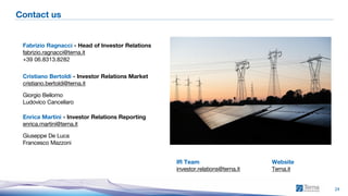 1H 2026 Consolidated Results
24
Contact us
Fabrizio Ragnacci - Head of Investor Relations
fabrizio.ragnacci@terna.it
+39 06.8313.8282
Cristiano Bertoldi - Investor Relations Market
cristiano.bertoldi@terna.it
Giorgio Bellomo
Ludovico Cancellaro
Enrica Martini - Investor Relations Reporting
enrica.martini@terna.it
Giuseppe De Luca
Francesco Mazzoni
IR Team
investor.relations@terna.it
Website
Terna.it
 