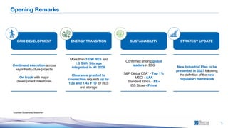 1H 2026 Consolidated Results
3
Opening Remarks
*Corporate Sustainability Assessment
More than 3 GW RES and
1.3 GWh Storage
integrated in H1 2026
Clearance granted to
connection requests up by
1.2x and 1.4x YTD for RES
and storage
Continued execution across
key infrastructure projects
On track with major
development milestones
GRID DEVELOPMENT
S&P Global CSA* - Top 1%
MSCI - AAA
Standard Ethics - EE+
ISS Stoxx - Prime
Confirmed among global
leaders in ESG New Industrial Plan to be
presented in 2027 following
the definition of the new
regulatory framework
ENERGY TRANSITION SUSTAINABILITY STRATEGY UPDATE
 