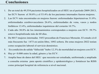 Conclusiones
1. De un total de 49,554 pacientes hospitalizados en el HEU en el período 2009-2013,
las ECV fueron el 30.8% y el 53.4% de los pacientes internados fueron mujeres.
2. Las ECV más encontradas en mujeres fueron: enfermedades hipertensivas 31.8%.
enfermedades cerebrovasculares 26.6%, enfermedades de vena, vasos y nodos
linfáticos 13.4%, enfermedades isquémicas del corazón 10.7%.
3. Cada año 30.8% de los internamientos corresponden a mujeres con ECV. 59.7%
estuvo hospitalizada más de 60 días.
4. De 8017 mujeres internadas 5453 procedían de Francisco Morazán. El estado civil
más frecuente fue 1473 en unión libre, 1092 soltera. De estas mujeres 2022 tenían
como ocupación laboral el servicio doméstico.
5. En condición de salida “fallecida” hubo 12.3% de mortalidad en mujeres con ECV.
6. Hay p= 0.000 entre la edad, género y las ECV.
7. Amplia base de datos del HEU que necesita ser estudiada, uniformada y ampliada
a consulta externa para aporte científico y epidemiológico y fortalecer las RISS
como principal hospital de referencia a nivel nacional.
 