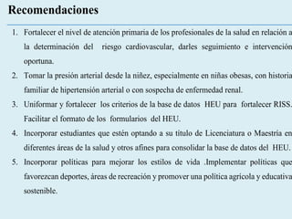Recomendaciones
1. Fortalecer el nivel de atención primaria de los profesionales de la salud en relación a
la determinación del riesgo cardiovascular, darles seguimiento e intervención
oportuna.
2. Tomar la presión arterial desde la niñez, especialmente en niñas obesas, con historia
familiar de hipertensión arterial o con sospecha de enfermedad renal.
3. Uniformar y fortalecer los criterios de la base de datos HEU para fortalecer RISS.
Facilitar el formato de los formularios del HEU.
4. Incorporar estudiantes que estén optando a su título de Licenciatura o Maestría en
diferentes áreas de la salud y otros afines para consolidar la base de datos del HEU.
5. Incorporar políticas para mejorar los estilos de vida .Implementar políticas que
favorezcan deportes, áreas de recreación y promover una política agrícola y educativa
sostenible.
 