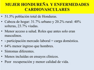 MUJER HONDUREÑA Y ENFERMEDADES
CARDIOVASCULARES
• 51.5% población total de Honduras.
• Cabeza de hogar: 31.7% urbano y 20.2% rural: 40%
solteras, 23.7% viudas.
• Menor acceso a salud. Roles que antes solo eran
masculinos.
• › participación mercado laboral = carga doméstica.
• 64% menor ingreso que hombres.
• Síntomas diferentes.
• Menos incluídas en ensayos clínicos.
• Peor recuperación y menor calidad de vida.
 
