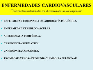 ENFERMEDADES CARDIOVASCULARES
“Enfermedades relacionadas con el corazón o los vasos sanguíneos”
 ENFERMEDAD CORONARIA O CARDIOPATÍA ISQUÉMICA.
 ENFERMEDAD CEREBRO VASCULAR.
 ARTERIOPATIA PERIFÉRICA.
 CARDIOPATIA REUMÁTICA.
 CARDIOPATIA CONGÉNITA.
 TROMBOSIS VENOSA PROFUNDA Y EMBOLIA PULMONAR
 