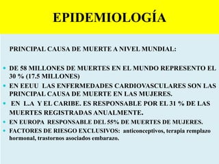 EPIDEMIOLOGÍA
PRINCIPAL CAUSA DE MUERTE A NIVEL MUNDIAL:
 DE 58 MILLONES DE MUERTES EN EL MUNDO REPRESENTO EL
30 % (17.5 MILLONES)
 EN EEUU LAS ENFERMEDADES CARDIOVASCULARES SON LAS
PRINCIPAL CAUSA DE MUERTE EN LAS MUJERES.
 EN L.A Y EL CARIBE. ES RESPONSABLE POR EL 31 % DE LAS
MUERTES REGISTRADAS ANUALMENTE.
 EN EUROPA RESPONSABLE DEL 55% DE MUERTES DE MUJERES.
 FACTORES DE RIESGO EXCLUSIVOS: anticonceptivos, terapia remplazo
hormonal, trastornos asociados embarazo.
 