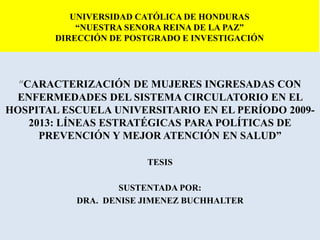 UNIVERSIDAD CATÓLICA DE HONDURAS
“NUESTRA SENORA REINA DE LA PAZ”
DIRECCIÓN DE POSTGRADO E INVESTIGACIÓN
“CARACTERIZACIÓN DE MUJERES INGRESADAS CON
ENFERMEDADES DEL SISTEMA CIRCULATORIO EN EL
HOSPITAL ESCUELA UNIVERSITARIO EN EL PERÍODO 2009-
2013: LÍNEAS ESTRATÉGICAS PARA POLÍTICAS DE
PREVENCIÓN Y MEJOR ATENCIÓN EN SALUD”
TESIS
SUSTENTADA POR:
DRA. DENISE JIMENEZ BUCHHALTER
 