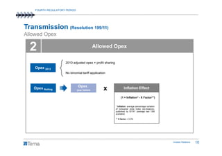 FOURTH REGULATORY PERIOD




Transmission (Resolution 199/11)
Allowed Opex

  2                                          Allowed Opex


                     2010 adjusted opex + profit sharing
    Opex 2012
                     No binomial tariff application



                               Opex
   Opex Rolling                year before       x                 Inflation Effect

                                                                (1 + Inflation* - X Factor**)


                                                           * Inflation: average percentage variation
                                                           of consumer price index (ex-tobacco),
                                                           published by ISTAT (average last 12M
                                                           available)

                                                           ** X-factor = 3.0%




                                                                                                       Investor Relations   10
 