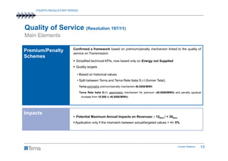 FOURTH REGULATORY PERIOD




Quality of Service (Resolution 197/11)
Main Elements

                         Confirmed a framework based on premium/penalty mechanism linked to the quality of
Premium/Penalty
                         service on Transmission
Schemes
                           Simplified technical KPIs, now based only on Energy not Supplied
                           Quality targets

                           • Based on historical values
                           • Split between Terna and Terna Rete Italia S.r.l (former Telat).
                               Terna symmetric premium/penalty mechanism 40.000€/MWh

                               Terna Rete Italia S.r.l. asymmetric mechanism for premium (40.000€/MWh) and penalty (gradual
                                increase from 10.000 to 40.000€/MWh)




Impacts
                           Potential Maximum Annual Impacts on Revenues: - 12€mn / + 30€mn
                          Application only if the mismatch between actual/targeted values > +/- 5%
Depreciation


                                                                                                         Investor Relations   13
 
