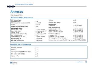 FOURTH REGULATORY PERIOD




Annexes
References
 Resolution 199/11 - Transmission
 2012 Allowed Opex                                              Volumes                                   p.20
 Profit sharing: 50%                     p. 9
                                                                Binomial tariff regime                    p.20
 Reference year for actual costs: 2010   p.9 and16
 CPI: 2%                                 p.15-16                Allowed Opex
                                                                X-factor: 3%                              p.31 (TIT art.21)
 Deflator for 2012 Tariffs: 2.36%        p.16
                                                                Base Allowed Return
 Base Allowed Return
                                                                Until 31-12-2011: 7.4%                    p.33 (TIT art.22.2)
 Risk-free Rate: 5.24%                   p.17 and 23 (art.2)
                                                                Starting from 2012: 8.4%                  p.33 (TIT art.22.2)
 Cost of Debt: 5.69%                     p.17 and pag. 34 TIT
                                                                Update: within Nov.30, 2013               p.33 (TIT art. 22.3)
 Tax rate: 35.7%                         p.11 and 18
 Spread costo del debito: 0,45%          p.17 and pag 34 TIT    Incentives on Capex
 Beta: 0.575 confirmed                   p.18                   I1 category: 0%                           p.33 (TIT art.22.5)
 Update: within Nov.30, 2013             p.18 and 23 (art.2)    I2 category: 1.5% for 12 years            p.33 (TIT art.22.5)
                                                                I3 +I4 categories: 2% for 12 years        p.33 (TIT art.22.5)
 Regulatory lag: 1%                      p.11 and 18
                                                                Remuneration scheme on Work In Progress p.36-40 (TIT artt.25-29)
 2012 RAB determination                  p.16 and 17


Resolution 204/11 - Dispatching

Change in perimeter                      p.3
Volumes                                  p.5
Cash payment of 2010 Premia: 53mn        p.8
2012 unitary tariff: 0.0526              p.10
X-factor: 0.6%                           p.10




                                                                                                              Investor Relations   18
 
