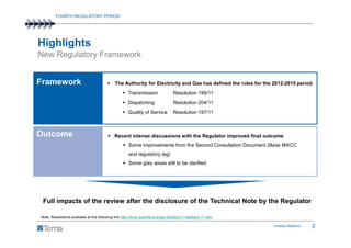 FOURTH REGULATORY PERIOD




Highlights
New Regulatory Framework


Framework                                     The Authority for Electricity and Gas has defined the rules for the 2012-2015 period
                                                      Transmission                Resolution 199/11
                                                      Dispatching                 Resolution 204/11
                                                      Quality of Service          Resolution 197/11



Outcome                                      Recent intense discussions with the Regulator improved final outcome
                                                      Some improvements from the Second Consultation Document (Base WACC
                                                      and regulatory lag)
                                                      Some grey areas still to be clarified




 Full impacts of the review after the disclosure of the Technical Note by the Regulator

Note: Resolutions available at the following link http://www.autorita.energia.it/it/docs/11/delibere-11.htm

                                                                                                                 Investor Relations   3
 