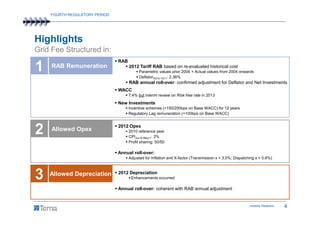 FOURTH REGULATORY PERIOD




Highlights
Grid Fee Structured in:
                               RAB
1    RAB Remuneration                2012 Tariff RAB based on re-evaluated historical cost
                                           Parametric values prior 2004 + Actual values from 2004 onwards
                                           Deflator2Q10-1Q11: 2.36%
                                     RAB annual roll-over: confirmed adjustment for Deflator and Net Investments
                               WACC
                                     7.4% but interim review on Risk free rate in 2013
                               New Investments
                                     Incentive schemes (+150/200bps on Base WACC) for 12 years
                                     Regulatory Lag remuneration (+100bps on Base WACC)



2    Allowed Opex
                               2012 Opex
                                     2010 reference year
                                     CPIJun10-May11: 2%
                                     Profit sharing: 50/50

                               Annual roll-over:
                                     Adjusted for Inflation and X-factor (Transmission x = 3.0%; Dispatching x = 0.6%)



3   Allowed Depreciation       2012 Depreciation
                                      Enhancements occurred

                               Annual roll-over: coherent with RAB annual adjustment


                                                                                                         Investor Relations   4
 