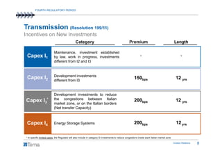FOURTH REGULATORY PERIOD




Transmission (Resolution 199/11)
Incentives on New Investments
                                                Category                                            Premium                                     Length

                           Maintenance, investment established
 Capex I1                  by law, work in progress, investments                                               -                                       -
                           different from I2 and I3


                           Development investments
 Capex I2                  different from I3
                                                                                                         150bps                                   12 yrs


           Development investments to reduce
Strategic Value
Capex I3* the congestions the Italian borders
           market zone, or on
                              between Italian                                                            200bps                                   12 yrs
                           (Net transfer Capacity)

 Strategic Value
 Capex I4 Energy Storage Systems                                                                         200bps                                   12 yrs


* In specific limited cases, the Regulator will also include in category I3 investments to reduce congestions inside each Italian market zone

                                                                                                                                                Investor Relations   8
 