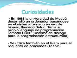 · En 1958 la universidad de Moscú desarrolló un ordenador basándose en el sistema ternario en vez de binario, llamado Setun. Tenía su propio lenguaje de programación llamado DSSP (Sistema de diálogo para la programación estructurada) · Se utiliza también en el Islam para el recuento de oraciones (Tasbih) 