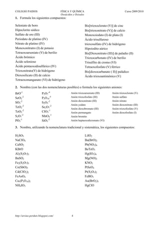 COLEGIO PAIDOS                        FÍSICA Y QUÍMICA                                       Curso 2009/2010
                                      Oxoácidos y Oxisales
1. Formula los siguientes compuestos:

Seleniato de boro                                            Bis[trioxoclorato (V)] de cinc
Hipoclorito sódico                                           Bis[trioxonitrato (V)] de calcio
Sulfato de oro (III)                                         Monoxoiodato (I) de plata (I)
Periodato de platino (IV)                                    Ácido trisulfuroso
Nitrato de platino (IV)                                      trioxosulfato (IV) de hidrógeno
Monoxonítratro (I) de potasio                                Hipoiodito aúrico
Tetraoxoarseniato (V) de berilio                             Bis[Dioxonitrato (III)] de paladio (II)
Ácido brómico                                                Trioxocarbonato (IV) de berilio
Ácido selenioso                                              Trisulfito de cromo (VI)
Ácido pentaoxodisulfúrico (IV)                               Tetraoxofosfato (V) férrico
Trioxonitrato(V) de hidrógeno                                Bis[dioxocarbanato ( II)] paládico
Dioxosilicato (II) de calcio                                 Ácido trioxoantimónico (V)
Tetraoxomanganato (VI) de hidrógeno

2. Nombra (con las dos nomenclaturas posibles) o formula los siguientes aniones:
BrO-1                   P2O7-4                Anión trioxoarseniato (III)         Anión trioxoclorato (V)
SeO2-2                  P3O10-5               Anión trioxofosfato (III)           Anión sulfato
                                              Anión dioxonitrato (III)            Anión nitrato
SO3-2                   S2O5-2
                                              Anión yodato                        Anión dioxonitrato (III)
TeO2-2                  Se2O7-2               Anión dioxobromato (III)            Anión trioxofosfato (V)
TeO3-2                  CIO3-1                Anión permangato                    Anión dioxofosfato (I)
S2O7-2                  MnO4-1                Anión bromito
PO3-1                   SiO3-2                Anión heptaoxodicromato (VI)

3. Nombra, utilizando la nomenclatura tradicional y sistemática, los siguientes compuestos:

H2SO3                                                        LiIO2
NaClO4                                                       Ba(BrO)2
CaSO2                                                        Pb(NO3)4
KBrO                                                         BeTeO3
Al2(S2O7)3                                                   Hg(IO3)4
BaSO2                                                        Mg(NO)2
Fe2(S2O7)3                                                   KNO2
Co(SbO)3                                                     PtSeO4
Cd(ClO2)2                                                    Pt(S2O5)2
FeAsO4                                                       FeBO3
Ca5(P3O10)2                                                  Au(BrO2)3
NH4IO3                                                       HgClO




http://arxius-perduts.blogspot.com/            4
 