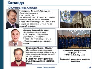 Конкурс «Техностарт-2016»
Лосяков Николай Петрович
Ведущий инженер проекта,
к.т.н., инженер, Генеральный
директор ООО «Инергаз».
Более 15 лет опыта работы в
области разделения изотопов
неона
Команда
Ключевые лица команды:
Бондаренко Виталий Леонидович
Руководитель проекта
д.т.н., профессор,
зав. кафедрой "Э-4" МГТУ им. Н.Э. Баумана,
академик МАХ, почётный член МИХ.
Более 20 лет опыта работы в области
получения редких инертных газов
высокой чистоты
Куприянов Максим Юрьевич
Ведущий исполнитель проекта,
инженер, сотрудник лаборатории и
преподаватель кафедры Э-4 МГТУ
им. Н.Э.Баумана.
Более 6 лет опыта работы в
области разделения изотопов
гелия
Коллектив лаборатории
кафедры Э-4
МГТУ им.Н.Э.Баумана
Планируется участие в команде
15 человек
10
 