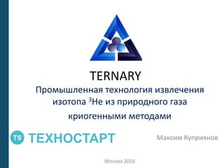 TERNARY
Промышленная технология извлечения
изотопа 3Не из природного газа
криогенными методами
Максим Куприянов
Москва 2016
 