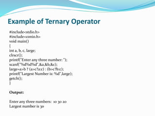 Example of Ternary Operator
#include<stdio.h>
#include<conio.h>
void main()
{
int a, b, c, large;
clrscr();
printf("Enter any three number: ");
scanf("%d%d%d",&a,&b,&c);
large=a>b ? (a>c?a:c) : (b>c?b:c);
printf("Largest Number is: %d",large);
getch();
}
Output:
Enter any three numbers: 10 30 20
Largest number is 30
 